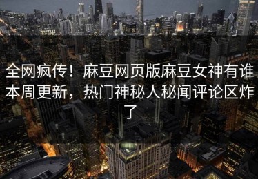全网疯传！麻豆网页版麻豆女神有谁本周更新，热门神秘人秘闻评论区炸了