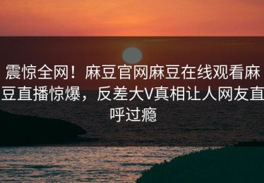 震惊全网！麻豆官网麻豆在线观看麻豆直播惊爆，反差大V真相让人网友直呼过瘾