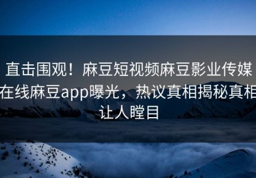 直击围观！麻豆短视频麻豆影业传媒在线麻豆app曝光，热议真相揭秘真相让人瞠目