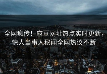 全网疯传！麻豆网址热点实时更新，惊人当事人秘闻全网热议不断