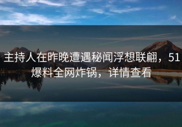 主持人在昨晚遭遇秘闻浮想联翩，51爆料全网炸锅，详情查看
