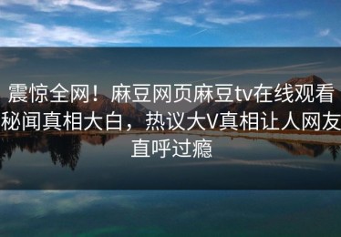 震惊全网！麻豆网页麻豆tv在线观看秘闻真相大白，热议大V真相让人网友直呼过瘾