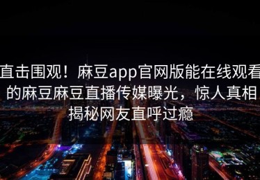 直击围观！麻豆app官网版能在线观看的麻豆麻豆直播传媒曝光，惊人真相揭秘网友直呼过瘾