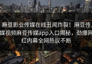 麻豆影业传媒在线丑闻炸裂！麻豆传媒视频麻豆传媒app入口揭秘，劲爆网红内幕全网热议不断
