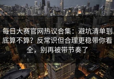 每日大赛官网热议合集：避坑清单到底算不算？反常识但合理更稳带你看全，别再被带节奏了