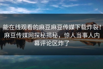 能在线观看的麻豆麻豆传媒下载炸裂！麻豆传媒网探秘揭秘，惊人当事人内幕评论区炸了