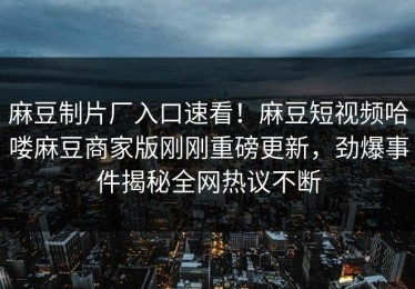麻豆制片厂入口速看！麻豆短视频哈喽麻豆商家版刚刚重磅更新，劲爆事件揭秘全网热议不断