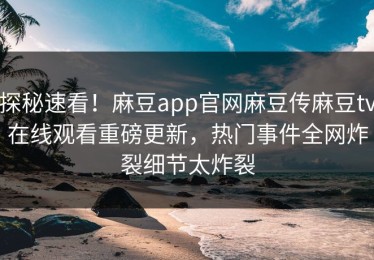 探秘速看！麻豆app官网麻豆传麻豆tv在线观看重磅更新，热门事件全网炸裂细节太炸裂