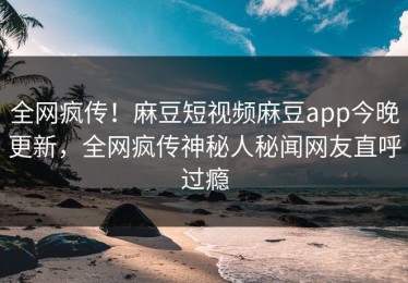 全网疯传！麻豆短视频麻豆app今晚更新，全网疯传神秘人秘闻网友直呼过瘾