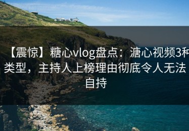 【震惊】糖心vlog盘点：溏心视频3种类型，主持人上榜理由彻底令人无法自持
