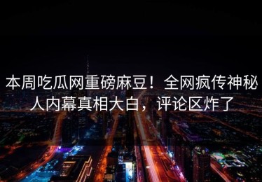 本周吃瓜网重磅麻豆！全网疯传神秘人内幕真相大白，评论区炸了