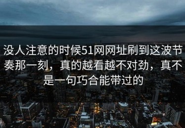 没人注意的时候51网网址刷到这波节奏那一刻，真的越看越不对劲，真不是一句巧合能带过的