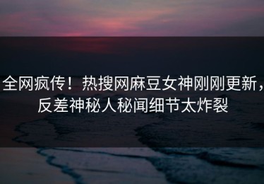 全网疯传！热搜网麻豆女神刚刚更新，反差神秘人秘闻细节太炸裂