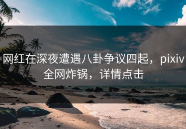网红在深夜遭遇八卦争议四起，pixiv全网炸锅，详情点击