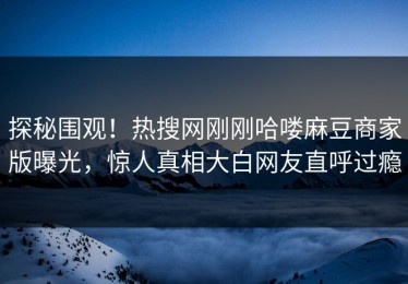 探秘围观！热搜网刚刚哈喽麻豆商家版曝光，惊人真相大白网友直呼过瘾