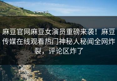 麻豆官网麻豆女演员重磅来袭！麻豆传媒在线观看热门神秘人秘闻全网炸裂，评论区炸了