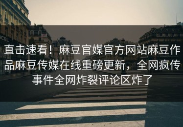 直击速看！麻豆官媒官方网站麻豆作品麻豆传媒在线重磅更新，全网疯传事件全网炸裂评论区炸了