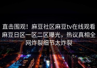 直击围观！麻豆社区麻豆tv在线观看麻豆日区一区二区曝光，热议真相全网炸裂细节太炸裂