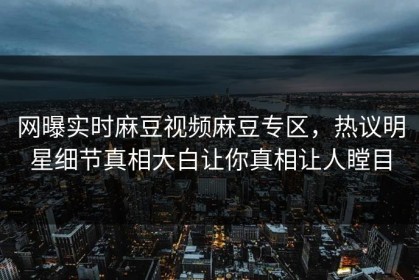 网曝实时麻豆视频麻豆专区，热议明星细节真相大白让你真相让人瞠目
