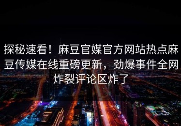探秘速看！麻豆官媒官方网站热点麻豆传媒在线重磅更新，劲爆事件全网炸裂评论区炸了