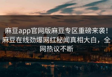麻豆app官网版麻豆专区重磅来袭！麻豆在线劲爆网红秘闻真相大白，全网热议不断