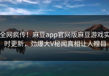 全网疯传！麻豆app官网版麻豆游戏实时更新，劲爆大V秘闻真相让人瞠目