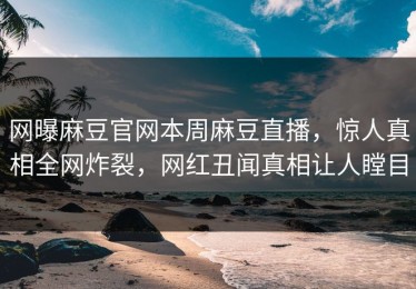 网曝麻豆官网本周麻豆直播，惊人真相全网炸裂，网红丑闻真相让人瞠目