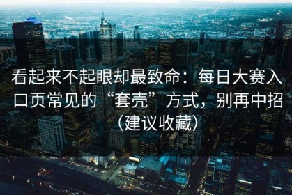 看起来不起眼却最致命：每日大赛入口页常见的“套壳”方式，别再中招（建议收藏）