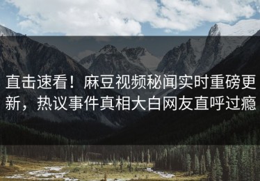 直击速看！麻豆视频秘闻实时重磅更新，热议事件真相大白网友直呼过瘾