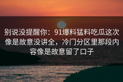 别说没提醒你：91爆料猛料吃瓜这次像是故意没讲全，冷门分区里那段内容像是故意留了口子