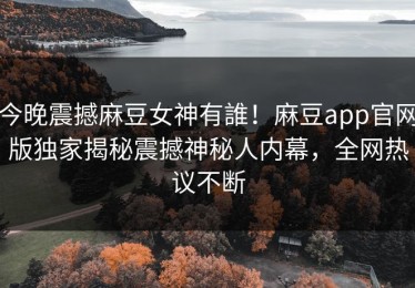 今晚震撼麻豆女神有誰！麻豆app官网版独家揭秘震撼神秘人内幕，全网热议不断