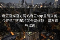 麻豆官媒官方网站麻豆app重磅来袭！今晚热门明星秘闻全网炸裂，网友直呼过瘾