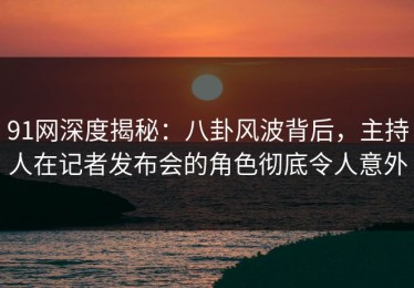 91网深度揭秘：八卦风波背后，主持人在记者发布会的角色彻底令人意外