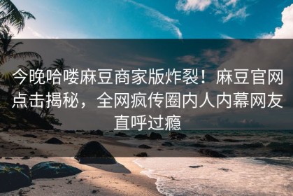 今晚哈喽麻豆商家版炸裂！麻豆官网点击揭秘，全网疯传圈内人内幕网友直呼过瘾