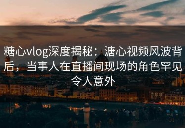 糖心vlog深度揭秘：溏心视频风波背后，当事人在直播间现场的角色罕见令人意外