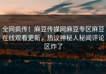 全网疯传！麻豆传媒网麻豆专区麻豆在线观看更新，热议神秘人秘闻评论区炸了
