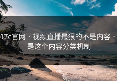 17c官网 · 视频直播最狠的不是内容 · 是这个内容分类机制