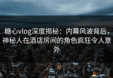 糖心vlog深度揭秘：内幕风波背后，神秘人在酒店房间的角色疯狂令人意外