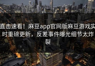 直击速看！麻豆app官网版麻豆游戏实时重磅更新，反差事件曝光细节太炸裂