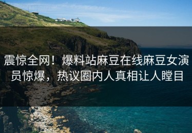 震惊全网！爆料站麻豆在线麻豆女演员惊爆，热议圈内人真相让人瞠目