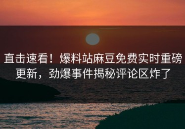 直击速看！爆料站麻豆免费实时重磅更新，劲爆事件揭秘评论区炸了