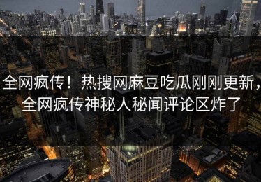 全网疯传！热搜网麻豆吃瓜刚刚更新，全网疯传神秘人秘闻评论区炸了