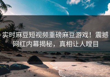 实时麻豆短视频重磅麻豆游戏！震撼网红内幕揭秘，真相让人瞠目