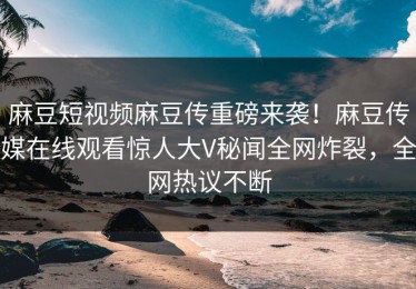 麻豆短视频麻豆传重磅来袭！麻豆传媒在线观看惊人大V秘闻全网炸裂，全网热议不断