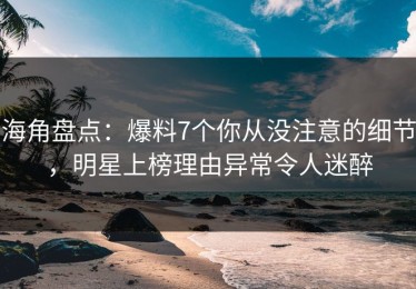 海角盘点：爆料7个你从没注意的细节，明星上榜理由异常令人迷醉