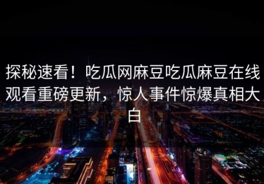 探秘速看！吃瓜网麻豆吃瓜麻豆在线观看重磅更新，惊人事件惊爆真相大白