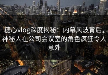 糖心vlog深度揭秘：内幕风波背后，神秘人在公司会议室的角色疯狂令人意外