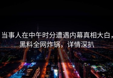 当事人在中午时分遭遇内幕真相大白，黑料全网炸锅，详情深扒