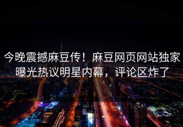 今晚震撼麻豆传！麻豆网页网站独家曝光热议明星内幕，评论区炸了