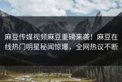 麻豆传媒视频麻豆重磅来袭！麻豆在线热门明星秘闻惊爆，全网热议不断